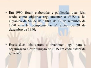 • Em 1990, foram elaboradas e publicadas duas leis,
tendo como objetivo regulamentar o SUS: a lei
Orgânica da Saúde nº 8.080, de 19 de setembro de
1990 e a lei complementar nº 8.142, de 28 de
dezembro de 1990;
• Essas duas leis deram o arcabouço legal para a
organização e estruturação do SUS em cada esfera de
governo.
 