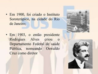 • Em 1900, foi criado o Instituto
Soroterápico, na cidade do Rio
de Janeiro;
• Em 1903, o então presidente
Rodrigues Alves criou o
Departamento Federal de saúde
Pública, nomeando Oswaldo
Cruz como diretor
 