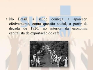 • No Brasil, a saúde começa a aparecer,
efetivamente, como questão social, a partir da
década de 1920, no interior da economia
capitalista de exportação de café.
 