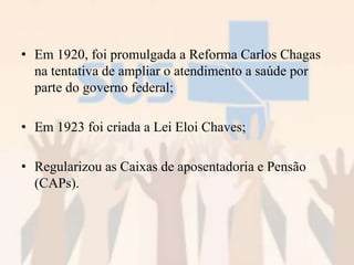 • Em 1920, foi promulgada a Reforma Carlos Chagas
na tentativa de ampliar o atendimento a saúde por
parte do governo federal;
• Em 1923 foi criada a Lei Eloi Chaves;
• Regularizou as Caixas de aposentadoria e Pensão
(CAPs).
 