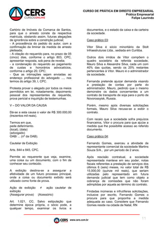 www.cers.com.br
CURSO DE PRÁTICA EM DIREITO EMPRESARIAL
Prática Empresarial
Felipe Laurindo
11
Cartório de Imóveis da Comarca de Santos,
para que o arresto conste da respectiva
matrícula, obstando assim, futuras alegações
de ignorância sobre a constrição judicial;
- A procedência do pedido do autor, com a
confirmação da liminar da medida de arresto
pleiteada;
- A citação do requerido para, no prazo de 05
(cinco) dias, conforme o artigo 803, CPC,
apresentar resposta, sob pena de revelia;
- a condenação do requerido ao pagamento
de custas e honorários advocatícios,
conforme o artigo 20, CPC;
- Que as intimações sejam enviadas ao
endereço profissional do advogado ..., nos
termos do artigo 39, I, CPC.
Protesta provar o alegado por todos os meios
permitidos em lei, notadamente, depoimento
pessoal dos representantes da requerida,
prova pericial e inquirição de testemunhas.
V – DO VALOR DA CAUSA
Dá-se a esta causa o valor de R$ 300.000,00
(trezentos mil reais).
Termos em que,
pede deferimento.
(local), (data)
(advogado)
OAB/ ... (nº da OAB).
Cautelar de Exibição
Arts. 844 e 845, CPC.
Permite ao requerente que veja, examine,
uma coisa ou um documento, com o fim de
conhecer seu conteúdo.
A exibição destina-se a assegurar a
efetividade de um futuro processo principal,
onde a coisa ou documento exibido será
utilizado como fonte de prova.
Ação de exibição ≠ ação cautelar de
exibição
(Assegurar prova) (Acessório)
Art. 1.021, CC. Salvo estipulação que
determine época própria, o sócio pode, a
qualquer tempo, examinar os livros e
documentos, e o estado da caixa e da carteira
da sociedade.
Caso prático 03:
Vitor Silva é sócio minoritário da Stolt
Infraestruturas Ltda., sediada em Curitiba.
Outros dois irmãos de Vitor compõem o
quadro societário da referida sociedade,
Mauro Silva e Alexandre Silva, cada um com
40% das quotas, sendo os 20% restantes
pertencentes à Vitor. Mauro é o administrador
da sociedade.
Fernanda pretende ajuizar demanda visando
a prestação de contas por parte do
administrador, Mauro, pedindo que o mesmo
demonstre os dados concernentes a um
contrato de transporte de soja para o porto de
Novorossyisk, Russia.
Porém, mesmo após diversas solicitações
formais, Mauro Silva recusa-se a exibir o
contrato.
Com receio que a sociedade sofra prejuízos
financeiros, Vitor o procura para que ajuíze a
medida que lhe possibilite acesso ao referido
documento.
Caso prático 04:
Fernando Gomes, exerceu a atividade de
representante comercial da sociedade Martins
Souza S/A., por um período de 2 anos.
Após rescisão contratual, a sociedade
representada manteve em seu poder, notas
fiscais referentes a prestação de serviços dos
últimos 6 (seis) meses, no valor total de R$
15.000,00 (quinze mil reais), que seriam
utilizadas pelo representado em futura
demanda judicial que tem como objeto a
cobrança de comissões que não foram
adimplidas por aquela ao término do contrato.
Findadas inúmeras e infrutíferas solicitações,
inclusive por escrito, Fernando Gomes o
procura para que proponha a medida
adequada ao caso. Considere que Fernando
Gomes reside na cidade de Natal, RN
 