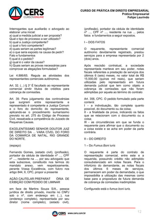 www.cers.com.br
CURSO DE PRÁTICA EM DIREITO EMPRESARIAL
Prática Empresarial
Felipe Laurindo
12
Interrogantes que auxiliarão o advogado ao
elaborar uma inicial:
a) qual a medida judicial a ser proposta?
Qual o tipo de processo a ser utilizado?
b) qual a Justiça competente?
c) qual o foro competente?
d) quais seriam as partes legítimas?
e) o que seria exposto na causa de pedir?
Fato e fundamentos
f) qual é o pedido?
g) qual é o valor da causa?
h) Quais seriam as provas necessárias para
comprovar as alegações formuladas?
Lei 4.886/65. Regula as atividades dos
representantes comerciais autônomos.
Art. 32. (...) § 3° É facultado ao representante
comercial emitir títulos de créditos para
cobrança de comissões.
Art. 39. Para julgamento das controvérsias
que surgirem entre representante e
representado é competente a Justiça Comum
e o foro do domicílio do representante,
aplicando-se o procedimento sumaríssimo
previsto no art. 275 do Código de Processo
Civil, ressalvada a competência do Juizado de
Pequenas Causas.
EXCELENTÍSSIMO SENHOR DOUTOR JUIZ
DE DIREITO DA ... VARA CÍVEL DO FORO
DA COMARCA DE NATAL, RIO GRANDE
DO NORTE.
(espaço)
Fernando Gomes, (estado civil), (profissão),
portador da cédula de identidade nº ..., CPF
nº ..., residente na ..., por seu advogado que
esta subscreve, constituído nos termos do
mandato anexo, vem respeitosamente,
perante Vossa Excelência, com fulcro nos
artigo 844, II, CPC, propor a presente
AÇÃO CAUTELAR PREPARAT ÓRIA DE
EXIBIÇÃO COM PEDIDO DE LIMINAR
em face de Martins Souza S/A., pessoa
jurídica de direito privado, inscrita no CNPJ
sob o nº, com endereço em (...), rua
(endereço completo), representada por seu
diretor (nome completo), (estado civil),
(profissão), portador da cédula de identidade
nº ..., CPF nº ..., residente na rua ... pelos
fatos e fundamentos a seguir expostos.
I – DOS FATOS
O requerente, representante comercial
autônomo devidamente registrado, prestou
serviços para a empresa representada por 2
(dois) anos.
Após rescisão contratual, a sociedade
representada manteve em seu poder, notas
fiscais referentes a prestação de serviços dos
últimos 6 (seis) meses, no valor total de R$
15.000,00 (quinze mil reais), que seriam
utilizadas pelo representado em futura
demanda judicial que tem como objeto a
cobrança de comissões que não foram
adimplidas por aquela ao término do contrato
Art. 356, CPC. O pedido formulado pela parte
conterá:
I - a individuação, tão completa quanto
possível, do documento ou da coisa;
II - a finalidade da prova, indicando os fatos
que se relacionam com o documento ou a
coisa;
III - as circunstâncias em que se funda o
requerente para afirmar que o documento ou
a coisa existe e se acha em poder da parte
contrária.
II – DO DIREITO
1 – Do Fumus Boni iuris
O requerente é parte do contrato de
representação comercial, entre este e a
requerida, possuindo crédito não adimplido
consubstanciado em notas fiscais. Para o
infortúnio do demandante, as notas fiscais
dos últimos 6 meses de serviços,
permanecem em poder da demandada, o que
impossibilita a utilização das mesmas como
base para a propositura de futura demanda
de cobrança de comissões inadimplidas
Configurado está o fumus boni iuris.
 