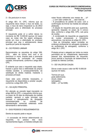 www.cers.com.br
CURSO DE PRÁTICA EM DIREITO EMPRESARIAL
Prática Empresarial
Felipe Laurindo
13
2 – Do periculum in mora
O artigo 801, IV, CPC, informa que ao
requerente deve indicar o risco de lesão, ou
seja, o risco de dano irreparável ou de difícil
reparação para a efetividade do processo
principal.
O requerente pode vir a sofrer danos no
montante de R$ 15.000,00 (quinze mil reais)
caso as notas não lhe sejam entregues,
pondo em risco a efetividade do processo
principal que visa o adimplemento dessa
quantia por parte do requerido.
III – DO PEDIDO LIMINAR
Demonstrados os requisitos do artigo 356,
CPC, além do fumus boni iuris e do
periculum in mora, límpida está a premente
necessidade de concessão da medida
cautelar, liminarmente, conforme o artigo 804,
CPC.
É evidente que caso o requerido seja citado,
haverá o grave risco a efetividade da própria
medida cautelar, e consequentemente, da
satisfação do direito material, mediante o
processo principal.
Caso este juízo entenda necessário, a
requerente se disponibiliza a prestar caução,
conforme o artigo 804, CPC.
IV – DA AÇÃO PRINCIPAL
Em atenção ao preceito legal insculpido no
artigo 806 do CPC, o requerente informa que,
no prazo de 30 dias da efetivação da medida
cautelar, ajuizará a ação principal que
buscará o adimplemento de obrigação
consubstanciada no contrato de
representação comercial celebrado entre
demandante e demandado.
V – DOS PEDIDOS E REQUERIMENTOS
Diante do exposto pede e requer:
- A concessão de liminar determinando ao
requerido, na pessoa dos seus
representantes legais, a imediata exibição das
notas fiscais referentes aos meses de ... (nº
...), com valor unitário de ..., valor total de...
- A procedência do pedido do autor, com a
confirmação da liminar da medida de exibição
pleiteada;
- A citação do requerido para que, querendo,
apresente resposta no prazo de 5 (cinco)
dias, conforme o artigo 802, CPC, sob pena
de revelia;
- A condenação da requerida ao pagamento
de custas processuais e honorários
advocatícios, nos termos do artigo 20, CPC;
- Que as intimações sejam enviadas ao
endereço profissional do advogado (endereço
do profissional do advogado), conforme o
artigo 39, I, CPC.
Protesta provar o alegado por todos os meios
permitidos em lei, notadamente, depoimento
pessoal dos representantes da requerida,
prova pericial e inquirição de testemunhas e
juntada do referido contrato.
V – DO VALOR DA CAUSA
Dá-se a esta causa o valor de R$ 15.000,00
(quinze mil reais).
Termos em que,
pede deferimento.
(local), (data)
(advogado)
OAB/ ... (nº da OAB).
 