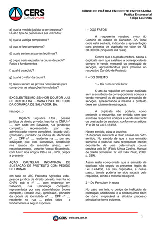 www.cers.com.br
CURSO DE PRÁTICA EM DIREITO EMPRESARIAL
Prática Empresarial
Felipe Laurindo
5
a) qual a medida judicial a ser proposta?
Qual o tipo de processo a ser utilizado?
b) qual a Justiça competente?
c) qual o foro competente?
d) quais seriam as partes legítimas?
e) o que seria exposto na causa de pedir?
Fatos e fundamentos
f) qual é o pedido?
g) qual é o valor da causa?
h) Quais seriam as provas necessárias para
comprovar as alegações formuladas?
EXCELENTÍSSIMO SENHOR DOUTOR JUIZ
DE DIREITO DA ... VARA CÍVEL DO FORO
DA COMARCA DE SALVADOR, BA.
(espaço...)
Digitech Logística Ltda., pessoa
jurídica de direito privado, inscrita no CNPJ nº
..., com sede em Salvador, rua (endereço
completo), representada por seu
administrador (nome completo), (estado civil),
(profissão), portador da cédula de identidade
nº ..., CPF nº ..., residente na ..., por seu
advogado que esta subscreve, constituído
nos termos do mandato anexo, vem
respeitosamente, perante Vossa Excelência,
com fulcro nos artigos 798 e ss., CPC, propor
a presente
AÇÃO CAUTELAR INOMINADA DE
SUSTAÇÃO DE PROTESTO COM PEDIDO
DE LIMINAR
em face de JBC Produtos Agrícolas Ltda.,
pessoa jurídica de direito privado, inscrita no
CNPJ sob o nº ..., com endereço em
Salvador, rua (endereço completo),
representada por seu administrador (nome
completo), (estado civil), (profissão), portador
da cédula de identidade nº ..., CPF nº ...,
residente na rua ... pelos fatos e
fundamentos a seguir expostos.
I – DOS FATOS
A requerente recebeu aviso do
Cartório da cidade de Salvador, BA, local
onde está sediada, indicando a apresentação
para protesto de duplicata no valor de R$
50.000,00 (cinquenta mil reais).
Ocorre que a suposta credora, sacou a
duplicata sem que existisse a correspondente
compra e venda mercantil ou prestação de
serviços, apresentando-a para protesto no
respectivo Cartório de Protesto.
II – DO DIREITO
1 – Do Fumus Boni Iuris:
O ato da requerida em sacar duplicata
sem a existência da correspondente compra e
venda mercantil ou de qualquer prestação de
serviços, apresentando a mesma a protesto
deve ser totalmente rechaçada.
A duplicata não poderia, como
pretende a requerida, ser emitida sem que
existisse respectiva compra e venda mercantil
ou prestação de serviços, conforme os artigos
1º e 20 da Lei 5.474/68.
Nesse sentido, aduz a doutrina:
“A duplicata mercantil é título causal em outro
sentido. No sentido de que a sua emissão
somente é possível para representar crédito
decorrente de uma determinada causa
prevista pela lei” (Fábio Ulhoa Coelho. Manual
de direito comercial, 17. ed. São Paulo, 2009,
p. 289).
Assim resta comprovada que a emissão da
duplicata não seguiu os preceitos legais da
Lei 5.474/68, Lei das duplicatas, e nesse
passo, jamais poderia ter sido sacada pela
requerida, sendo a mesma inexigível.
2 – Do Periculum in mora
No caso em tela, o perigo de ineficácia da
prestação jurisdicional e o consequente risco
de dano irreparável a eficácia processo
principal se torne evidente.
 