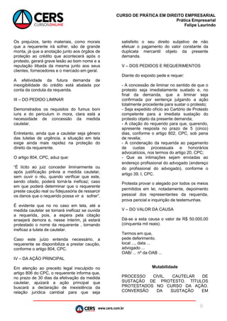 www.cers.com.br
CURSO DE PRÁTICA EM DIREITO EMPRESARIAL
Prática Empresarial
Felipe Laurindo
6
Os prejuízos, tanto materiais, como morais
que a requerente irá sofrer, são de grande
monta, já que a anotação junto aos órgãos de
proteção ao crédito que acontecerá após o
protesto, gerará grave lesão ao bom nome e a
reputação ilibada da mesma junto aos seus
clientes, fornecedores e o mercado em geral.
A efetividade da futura demanda de
inexigibilidade do crédito está abalada por
conta da conduta da requerida.
III – DO PEDIDO LIMINAR
Demonstrados os requisitos do fumus boni
iuris e do periculum in mora, clara está a
necessidade de concessão da medida
cautelar.
Entretanto, ainda que a cautelar seja gênero
das tutelas de urgência, a situação em tela
exige ainda mais rapidez na proteção do
direito da requerente.
O artigo 804, CPC, aduz que:
“É lícito ao juiz conceder liminarmente ou
após justificação prévia a medida cautelar,
sem ouvir o réu, quando verificar que este,
sendo citado, poderá torná-la ineficaz; caso
em que poderá determinar que o requerente
preste caução real ou fidejussória de ressarcir
os danos que o requerido possa vir a sofrer”.
É evidente que no no caso em tela, até a
medida cautelar se tornará ineficaz se ouvida
a requerida, pois, a espera pela citação
ensejará demora e, nesse ínterim, já estará
protestado o nome da requerente , tornando
ineficaz a tutela de cautelar.
Caso este juízo entenda necessário, a
requerente se disponibiliza a prestar caução,
conforme o artigo 804, CPC.
IV – DA AÇÃO PRINCIPAL
Em atenção ao preceito legal insculpido no
artigo 806 do CPC, o requerente informa que,
no prazo de 30 dias da efetivação da medida
cautelar, ajuizará a ação principal que
buscará a declaração de inexistência da
relação jurídica cambial para que seja
satisfeito o seu direito subjetivo de não
efetuar o pagamento do valor constante da
duplicata mercantil objeto da presente
demanda.
V – DOS PEDIDOS E REQUERIMENTOS
Diante do exposto pede e requer:
- A concessão de liminar no sentido de que o
protesto seja imediatamente sustado e, no
final da demanda, que a liminar seja
confirmada por sentença julgando a ação
totalmente procedente para sustar o protesto;
- Seja expedido ofício ao Cartório de Protesto
competente para a imediata sustação do
protesto objeto da presente demanda;
- A citação do requerido para que, querendo,
apresente resposta no prazo de 5 (cinco)
dias, conforme o artigo 802, CPC, sob pena
de revelia;
- A condenação da requerida ao pagamento
de custas processuais e honorários
advocatícios, nos termos do artigo 20, CPC;
- Que as intimações sejam enviadas ao
endereço profissional do advogado (endereço
do profissional do advogado), conforme o
artigo 39, I, CPC.
Protesta provar o alegado por todos os meios
permitidos em lei, notadamente, depoimento
pessoal dos representantes da requerida,
prova pericial e inquirição de testemunhas.
V – DO VALOR DA CAUSA
Dá-se a esta causa o valor de R$ 50.000,00
(cinquenta mil reais).
Termos em que,
pede deferimento.
local ..., data ...
advogado ...
OAB/ ... nº da OAB ...
Mutabilidade
PROCESSO CIVIL. CAUTELAR DE
SUSTAÇÃO DE PROTESTO. TÍTULOS
PROTESTADOS NO CURSO DA AÇÃO.
CONVERSÃO DA SUSTAÇÃO EM
 