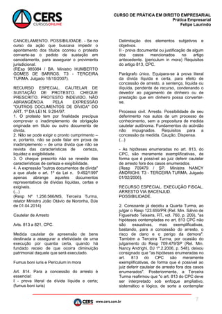 www.cers.com.br
CURSO DE PRÁTICA EM DIREITO EMPRESARIAL
Prática Empresarial
Felipe Laurindo
7
CANCELAMENTO. POSSIBILIDADE. - Se no
curso da ação que buscava impedir o
apontamento dos títulos ocorreu o protesto
converte-se o pedido de sustação em
cancelamento, para assegurar o provimento
jurisdicional.
(REsp 985084 / BA. Ministro HUMBERTO
GOMES DE BARROS. T3 - TERCEIRA
TURMA. Julgado 18/10/2007).
RECURSO ESPECIAL. CAUTELAR DE
SUSTAÇÃO DE PROTESTO. CHEQUE
PRESCRITO. PROTESTO INDEVIDO. NÃO
ABRANGÊNCIA PELA EXPRESSÃO
"OUTROS DOCUMENTOS DE DÍVIDA" DO
ART. 1º DA LEI N. 9.294/97.
1. O protesto tem por finalidade precípua
comprovar o inadimplemento de obrigação
originada em título ou outro documento de
dívida.
2. Não se pode exigir o pronto cumprimento –
e, portanto, não se pode falar em prova de
inadimplemento – de uma dívida que não se
revista das características de certeza,
liquidez e exigibilidade.
3. O cheque prescrito não se reveste das
características de certeza e exigibilidade.
4. A expressão "outros documentos de dívida"
a que alude o art. 1º da Lei n. 9.492/1997
apenas abrange aqueles documentos
representativos de dívidas líquidas, certas e
exigíveis.
(...)
(Resp Nº 1.256.566/MS, Terceira Turma,
relator Ministro João Otávio de Noronha, DJe
de 01.04.2014)
Cautelar de Arresto
Arts. 813 a 821, CPC.
Medida cautelar de apreensão de bens
destinada a assegurar a efetividade de uma
execução por quantia certa, quando há
fundado receio de que ocorra diminuição
patrimonial daquele que será executado.
Fumus boni iuris e Periculum in mora
Art. 814. Para a concessão do arresto é
essencial:
I - prova literal da dívida líquida e certa;
(fumus boni iuris)
Delimitação dos elementos subjetivos e
objetivos.
II - prova documental ou justificação de algum
dos casos mencionados no artigo
antecedente. (periculum in mora) Requisitos
do artigo 813, CPC.
Parágrafo único. Equipara-se à prova literal
da dívida líquida e certa, para efeito de
concessão de arresto, a sentença, líquida ou
ilíquida, pendente de recurso, condenando o
devedor ao pagamento de dinheiro ou de
prestação que em dinheiro possa converter-
se.
Processo civil. Arresto. Possibilidade de seu
deferimento nos autos de um processo de
conhecimento, sem a propositura de medida
cautelar autônoma. Fundamentos do acórdão
não impugnados. Requisitos para a
concessão da medida. Caução. Dispensa.
(...)
- As hipóteses enumeradas no art. 813, do
CPC, são meramente exemplificativas, de
forma que é possível ao juiz deferir cautelar
de arresto fora dos casos enumerados.
(Resp 709479 / SP. Ministra NANCY
ANDRIGHI. T3 - TERCEIRA TURMA. Julgado
01/02/2006).
RECURSO ESPECIAL. EXECUÇÃO FISCAL.
ARRESTO VIA BACENJUD.
POSSIBILIDADE.
2. Consoante já decidiu a Quarta Turma, ao
julgar o Resp 123.659/PR (Rel. Min. Sálvio de
Figueiredo Teixeira, RT, vol. 760, p. 209), "as
hipóteses contempladas no art. 813 CPC não
são exaustivas, mas exemplificativas,
bastando, para a concessão do arresto, o
risco de dano e o perigo da demora".
Também a Terceira Turma, por ocasião do
julgamento do Resp 709.479/SP (Rel. Min.
Nancy Andrighi, DJ 1º.2.2006, p. 548), deixou
consignado que "as hipóteses enumeradas no
art. 813 do CPC são meramente
exemplificativas, de forma que é possível ao
juiz deferir cautelar de arresto fora dos casos
enumerados". Posteriormente, a Terceira
Turma reafirmou que "o art. 813 do CPC deve
ser interpretado sob enfoque ampliativo,
sistemático e lógico, de sorte a contemplar
 