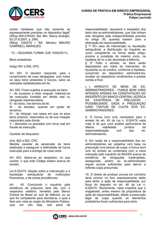 www.cers.com.br
CURSO DE PRÁTICA EM DIREITO EMPRESARIAL
Prática Empresarial
Felipe Laurindo
8
outras hipóteses que não somente as
expressamente previstas no dispositivo legal"
(REsp 909.478/GO, Rel. Min. Nancy Andrighi,
DJ 27.8.2007, p. 249).
(REsp 1240270 / RS. Ministro MAURO
CAMPBELL MARQUES
. T2 – SEGUNDA TURMA. DJE 15/04/2011).
Bens arrestáveis
Artigo 591 e 592, CPC.
Art. 591. O devedor responde, para o
cumprimento de suas obrigações, com todos
os seus bens presentes e futuros, salvo as
restrições estabelecidas em lei.
Art. 592. Ficam sujeitos à execução os bens:
I - do sucessor a título singular, tratando-se
de execução fundada em direito real ou
obrigação reipersecutória;
II - do sócio, nos termos da lei;
III - do devedor, quando em poder de
terceiros;
IV - do cônjuge, nos casos em que os seus
bens próprios, reservados ou de sua meação
respondem pela dívida;
V - alienados ou gravados com ônus real em
fraude de execução.
Cautelar de Sequestro
Arts. 822 a 825, CPC.
Medida cautelar de apreensão de bens
destinada a assegurar a efetividade de futura
execução para a entrega de coisa certa.
Art. 823. Aplica-se ao seqüestro, no que
couber, o que este Código estatui acerca do
arresto.
Lei 6.024/74. Dispõe sobre a intervenção e a
liquidação extrajudicial de instituições
financeiras, e dá outras providências.
Art . 45. Concluindo o inquérito pela
existência de prejuízos será ele, com o
respectivo relatório, remetido pelo Banco
Central do Brasil ao Juiz da falência, ou ao
que for competente para decretá-la, o qual o
fará com vista ao órgão do Ministério Público,
que, em oito dias, sob pena de
responsabilidade, requererá o seqüestro dos
bens dos ex-administradores, que não tinham
sido atingidos pela indisponibilidade prevista
no artigo 36, quantos bastem para a
efetivação da responsabilidade.
§ 1º Em caso de intervenção ou liquidação
extrajudicial, a distribuição do inquérito ao
Juízo competente na forma deste artigo,
previne a jurisdição do mesmo Juízo, na
hipótese de vir a ser decretada a falência.
§ 2º Feito o arresto, os bens serão
depositados em mãos do interventor, do
liquidante ou do síndico, conforme a hipótese,
cumprindo ao depositário administrá-los,
receber os respectivos rendimentos e prestar
contas a final.
(…) ARRESTO DE BENS DE EX-
ADMINISTRADORES - FUMUS BONI IURIS
APOIADO APENAS NA CONSTATAÇÃO DO
INQUÉRITO DO BANCO CENTRAL ACERCA
DA EXISTÊNCIA DE PREJUÍZOS -
POSSIBILIDADE, DADA A PRESUNÇÃO
IURIS TANTUM DE CULPA DOS EX-
ADMINISTRADORES.
8. O fumus boni iuris necessário para o
arresto do art. 45 da Lei n. 6.024/74 nada
mais é do que uma análise perfunctória da
efetiva viabilidade jurídica da
responsabilização civil dos ex-
administradores.
9. Em razão de a responsabilidade dos ex-
administradores ser subjetiva com base na
presunção iuris tantum de culpa, o fumus boni
iuris do arresto se contentará com a mera
indicação pelo inquérito do BACEN acerca da
existência de obrigações inadimplidas,
assegurado, porém, ao ex-administrador
erguer provas suficientes para derruir a
referida culpa presumida.
10. O direito de produzir provas em contrário
deve ocorrer no foro expressamente eleito
para tanto: a ação de responsabilidade, por
força do disposto no art. 46 da Lei n.
6.024/74. Obviamente, nada impedirá que o
magistrado, antes mesmo da propositura da
ação de responsabilidade, afaste a presunção
legal de culpa quando os elementos
probatórios forem suficientes para tanto.
 
