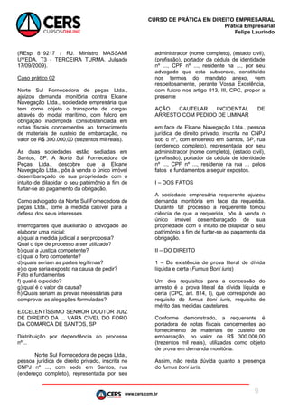 www.cers.com.br
CURSO DE PRÁTICA EM DIREITO EMPRESARIAL
Prática Empresarial
Felipe Laurindo
9
(REsp 819217 / RJ. Ministro MASSAMI
UYEDA. T3 - TERCEIRA TURMA. Julgado
17/09/2009).
Caso prático 02
Norte Sul Fornecedora de peças Ltda.,
ajuizou demanda monitória contra Elcane
Navegação Ltda., sociedade empresária que
tem como objeto o transporte de cargas
através do modal marítimo, com fulcro em
obrigação inadimplida consubstanciada em
notas fiscais concernentes ao fornecimento
de materiais de custeio de embarcação, no
valor de R$ 300.000,00 (trezentos mil reais).
As duas sociedades estão sediadas em
Santos, SP. A Norte Sul Fornecedora de
Peças Ltda., descobre que a Elcane
Navegação Ltda., pôs à venda o único imóvel
desembaraçado de sua propriedade com o
intuito de dilapidar o seu patrimônio a fim de
furtar-se ao pagamento da obrigação.
Como advogado da Norte Sul Fornecedora de
peças Ltda., tome a medida cabível para a
defesa dos seus interesses.
Interrogantes que auxiliarão o advogado ao
elaborar uma inicial:
a) qual a medida judicial a ser proposta?
Qual o tipo de processo a ser utilizado?
b) qual a Justiça competente?
c) qual o foro competente?
d) quais seriam as partes legítimas?
e) o que seria exposto na causa de pedir?
Fato e fundamentos
f) qual é o pedido?
g) qual é o valor da causa?
h) Quais seriam as provas necessárias para
comprovar as alegações formuladas?
EXCELENTÍSSIMO SENHOR DOUTOR JUIZ
DE DIREITO DA ... VARA CÍVEL DO FORO
DA COMARCA DE SANTOS, SP
Distribuição por dependência ao processo
nº...
Norte Sul Fornecedora de peças Ltda.,
pessoa jurídica de direito privado, inscrita no
CNPJ nº ..., com sede em Santos, rua
(endereço completo), representada por seu
administrador (nome completo), (estado civil),
(profissão), portador da cédula de identidade
nº ..., CPF nº ..., residente na ..., por seu
advogado que esta subscreve, constituído
nos termos do mandato anexo, vem
respeitosamente, perante Vossa Excelência,
com fulcro nos artigo 813, III, CPC, propor a
presente
AÇÃO CAUTELAR INCIDENTAL DE
ARRESTO COM PEDIDO DE LIMINAR
em face de Elcane Navegação Ltda., pessoa
jurídica de direito privado, inscrita no CNPJ
sob o nº, com endereço em Santos, SP, rua
(endereço completo), representada por seu
administrador (nome completo), (estado civil),
(profissão), portador da cédula de identidade
nº ..., CPF nº ..., residente na rua ... pelos
fatos e fundamentos a seguir expostos.
I – DOS FATOS
A sociedade empresária requerente ajuizou
demanda monitória em face da requerida.
Durante tal processo a requerente tomou
ciência de que a requerida, pôs à venda o
único imóvel desembaraçado de sua
propriedade com o intuito de dilapidar o seu
patrimônio a fim de furtar-se ao pagamento da
obrigação.
II – DO DIREITO
1 – Da existência de prova literal de dívida
líquida e certa (Fumus Boni iuris)
Um dos requisitos para a concessão do
arresto é a prova literal da dívida líquida e
certa (CPC, art. 814, I), que corresponde ao
requisito do fumus boni iuris, requisito de
mérito das medidas cautelares.
Conforme demonstrado, a requerente é
portadora de notas fiscais concernentes ao
fornecimento de materiais de custeio de
embarcação, no valor de R$ 300.000,00
(trezentos mil reais), utilizadas como objeto
de prova em demanda monitória.
Assim, não resta dúvida quanto a presença
do fumus boni iuris.
 