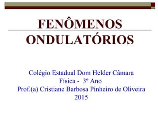 FENÔMENOS
ONDULATÓRIOS
Colégio Estadual Dom Helder Câmara
Física - 3º Ano
Prof.(a) Cristiane Barbosa Pinheiro de Oliveira
2015
 