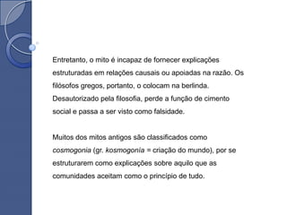 Entretanto, o mito é incapaz de fornecer explicações
estruturadas em relações causais ou apoiadas na razão. Os
filósofos gregos, portanto, o colocam na berlinda.
Desautorizado pela filosofia, perde a função de cimento
social e passa a ser visto como falsidade.


Muitos dos mitos antigos são classificados como
cosmogonia (gr. kosmogonía = criação do mundo), por se
estruturarem como explicações sobre aquilo que as
comunidades aceitam como o princípio de tudo.
 