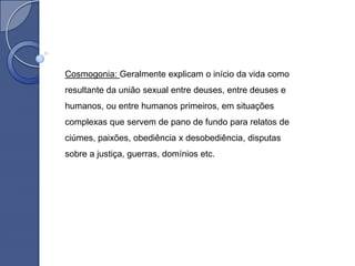 Cosmogonia: Geralmente explicam o início da vida como
resultante da união sexual entre deuses, entre deuses e
humanos, ou entre humanos primeiros, em situações
complexas que servem de pano de fundo para relatos de
ciúmes, paixões, obediência x desobediência, disputas
sobre a justiça, guerras, domínios etc.
 