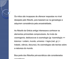 Os mitos são incapazes de oferecer respostas no nível
desejado pelo filósofo, pois baseiam-se na genealogia e
adquirem consistência pela ancestralidade.


Ao filósofo da Grécia antiga interessava conhecer os
elementos primordiais comprováveis. Ao invés da
cosmogonia, dedicava-se à cosmologia (gr. kosmología >>
kósmos = ordem, mundo, universo + logía (rad. gr.) =
tratado, ciência, discurso). As cosmologias são teorias sobre
a natureza do mundo.


Boa parte dos filósofos pré-socráticos são considerados
 