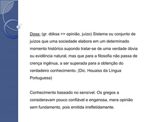Doxa: (gr. dóksa >> opinião, juízo) Sistema ou conjunto de
juízos que uma sociedade elabora em um determinado
momento histórico supondo tratar-se de uma verdade óbvia
ou evidência natural, mas que para a filosofia não passa de
crença ingênua, a ser superada para a obtenção do
verdadeiro conhecimento. (Dic. Houaiss da Língua
Portuguesa)


Conhecimento baseado no sensível. Os gregos a
consideravam pouco confiável e enganosa, mera opinião
sem fundamento, pois emitida irrefletidamente.
 