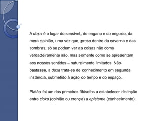 A doxa é o lugar do sensível, do engano e do engodo, da
mera opinião, uma vez que, preso dentro da caverna e das
sombras, só se podem ver as coisas não como
verdadeiramente são, mas somente como se apresentam
aos nossos sentidos – naturalmente limitados. Não
bastasse, a doxa trata-se de conhecimento em segunda
instância, submetido à ação do tempo e do espaço.


Platão foi um dos primeiros filósofos a estabelecer distinção
entre doxa (opinião ou crença) a episteme (conhecimento).
 