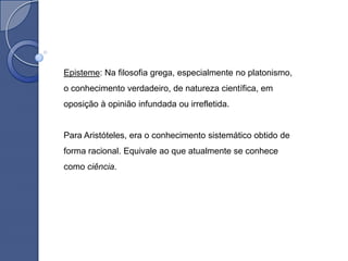 Episteme: Na filosofia grega, especialmente no platonismo,
o conhecimento verdadeiro, de natureza científica, em
oposição à opinião infundada ou irrefletida.


Para Aristóteles, era o conhecimento sistemático obtido de
forma racional. Equivale ao que atualmente se conhece
como ciência.
 