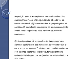 A oposição entre doxa e episteme se mantém até os dias
atuais entre opinião e intelecto. A opinião só pode ver as
coisas sensíveis mergulhadas no devir. O próprio agente da
opinião está mergulhado no processo de mudança constante
ao seu redor. A opinião só pode perceber as primeiras
aparências.


O intelecto (episteme), ao contrário, tenta enxergar para
além das aparências e das mudanças, objetivando o que é
em si, o que permanece. O intelecto, ao conceber o universo
com os olhos nas formas inteligíveis, tenta garantir uma
certa estabilidade para que ele (o universo) seja conhecido e
 