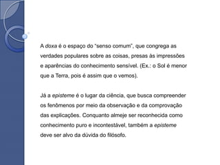 A doxa é o espaço do “senso comum”, que congrega as
verdades populares sobre as coisas, presas às impressões
e aparências do conhecimento sensível. (Ex.: o Sol é menor
que a Terra, pois é assim que o vemos).


Já a episteme é o lugar da ciência, que busca compreender
os fenômenos por meio da observação e da comprovação
das explicações. Conquanto almeje ser reconhecida como
conhecimento puro e incontestável, também a episteme
deve ser alvo da dúvida do filósofo.
 