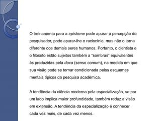 O treinamento para a episteme pode apurar a percepção do
pesquisador, pode apurar-lhe o raciocínio, mas não o torna
diferente dos demais seres humanos. Portanto, o cientista e
o filósofo estão sujeitos também a “sombras” equivalentes
às produzidas pela doxa (senso comum), na medida em que
sua visão pode se tornar condicionada pelos esquemas
mentais típicos da pesquisa acadêmica.


A tendência da ciência moderna pela especialização, se por
um lado implica maior profundidade, também reduz a visão
em extensão. A tendência da especialização é conhecer
cada vez mais, de cada vez menos.
 