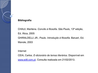 Bibliografia


CHAUI, Marilena. Convite à filosofia. São Paulo, 13ª edição,
Ed. Ática, 2005
GHIRALDELLI JR., Paulo. Introdução à filosofia. Barueri, Ed.
Manole, 2003


Internet
CEIA, Carlos. E-dicionário de temas literários. Disponível em
www.edtl.com.pt. Consulta realizada em 21/02/2013.
 
