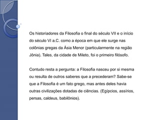 Os historiadores da Filosofia o final do século VII e o início
do século VI a.C. como a época em que ele surge nas
colônias gregas da Ásia Menor (particularmente na região
Jônia). Tales, da cidade de Mileto, foi o primeiro filósofo.


Contudo resta a pergunta: a Filosofia nasceu por si mesma
ou resulta de outros saberes que a precederam? Sabe-se
que a Filosofia é um fato grego, mas antes deles havia
outras civilizações dotadas de ciências. (Egípcios, assírios,
persas, caldeus, babilônios).
 