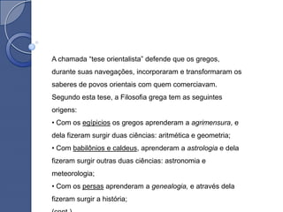 A chamada “tese orientalista” defende que os gregos,
durante suas navegações, incorporaram e transformaram os
saberes de povos orientais com quem comerciavam.
Segundo esta tese, a Filosofia grega tem as seguintes
origens:
• Com os egípicios os gregos aprenderam a agrimensura, e
dela fizeram surgir duas ciências: aritmética e geometria;
• Com babilônios e caldeus, aprenderam a astrologia e dela
fizeram surgir outras duas ciências: astronomia e
meteorologia;
• Com os persas aprenderam a genealogia, e através dela
fizeram surgir a história;
 