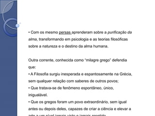 • Com os mesmo persas aprenderam sobre a purificação da
alma, transformando em psicologia e as teorias filosóficas
sobre a natureza e o destino da alma humana.


Outra corrente, conhecida como “milagre grego” defendia
que:
• A Filosofia surgiu inesperada e espantosamente na Grécia,
sem qualquer relação com saberes de outros povos;
• Que tratava-se de fenômeno espontâneo, único,
inigualável.
• Que os gregos foram um povo extraordinário, sem igual
antes ou depois deles, capazes de criar a ciência e elevar a
 