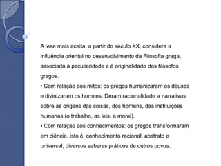 A tese mais aceita, a partir do século XX, considera a
influência oriental no desenvolvimento da Filosofia grega,
associada à peculiaridade e à originalidade dos filósofos
gregos.
• Com relação aos mitos: os gregos humanizaram os deuses
e divinizaram os homens. Deram racionalidade a narrativas
sobre as origens das coisas, dos homens, das instituições
humanas (o trabalho, as leis, a moral).
• Com relação aos conhecimentos: os gregos transformaram
em ciência, isto é, conhecimento racional, abstrato e
universal, diversos saberes práticos de outros povos.
 