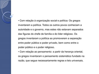 • Com relação à organização social e política: Os gregos
inventaram a política. Todos os outros povos conheciam a
autoridade e o governo, mas estes não estavam separados
das figuras do chefe de família e do líder religioso. Os
gregos inventaram a política ao promoverem a separação
entre poder público e poder privado, bem como entre o
poder público e o poder religioso.
• Com relação ao pensamento: a partir da herança oriental,
os gregos inventaram o pensamento sistemático fundado na
razão, que segue necessariamente regras e leis universais.
 