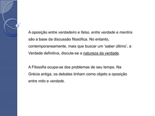A oposição entre verdadeiro e falso, entre verdade e mentira
são a base da discussão filosófica. No entanto,
contemporaneamente, mais que buscar um „saber último‟, a
Verdade definitiva, discute-se a natureza da verdade.


A Filosofia ocupa-se dos problemas de seu tempo. Na
Grécia antiga, os debates tinham como objeto a oposição
entre mito e verdade.
 