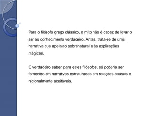 Para o filósofo grego clássico, o mito não é capaz de levar o
ser ao conhecimento verdadeiro. Antes, trata-se de uma
narrativa que apela ao sobrenatural e às explicações
mágicas.


O verdadeiro saber, para estes filósofos, só poderia ser
fornecido em narrativas estruturadas em relações causais e
racionalmente aceitáveis.
 