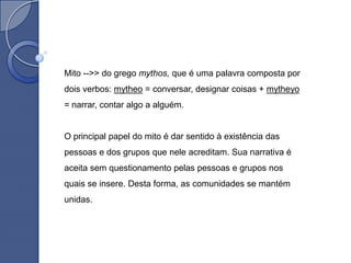 Mito -->> do grego mythos, que é uma palavra composta por
dois verbos: mytheo = conversar, designar coisas + mytheyo
= narrar, contar algo a alguém.


O principal papel do mito é dar sentido à existência das
pessoas e dos grupos que nele acreditam. Sua narrativa é
aceita sem questionamento pelas pessoas e grupos nos
quais se insere. Desta forma, as comunidades se mantém
unidas.
 