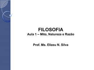 FILOSOFIA
Aula 1 – Mito, Natureza e Razão


   Prof. Ms. Elizeu N. Silva
 