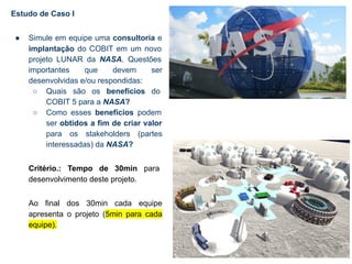 Estudo de Caso I
● Simule em equipe uma consultoria e
implantação do COBIT em um novo
projeto LUNAR da NASA. Questões
importantes que devem ser
desenvolvidas e/ou respondidas:
○ Quais são os benefícios do
COBIT 5 para a NASA?
○ Como esses benefícios podem
ser obtidos a fim de criar valor
para os stakeholders (partes
interessadas) da NASA?
Critério.: Tempo de 30min para
desenvolvimento deste projeto.
Ao final dos 30min cada equipe
apresenta o projeto (5min para cada
equipe).
 