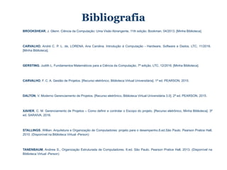 Bibliografia
BROOKSHEAR, J. Glenn. Ciência da Computação: Uma Visão Abrangente, 11th edição. Bookman, 04/2013. [Minha Biblioteca].
CARVALHO, André C. P. L. de, LORENA, Ana Carolina. Introdução à Computação - Hardware, Software e Dados. LTC, 11/2016.
[Minha Biblioteca].
GERSTING, Judith L. Fundamentos Matemáticos para a Ciência da Computação, 7ª edição. LTC, 12/2016. [Minha Biblioteca].
CARVALHO, F. C. A. Gestão de Projetos. [Recurso eletrônico, Biblioteca Virtual Universitária]. 1ª ed. PEARSON, 2015.
DALTON, V. Moderno Gerenciamento de Projetos. [Recurso eletrônico, Biblioteca Virtual Universitária 3.0]. 2ª ed. PEARSON, 2015.
XAVIER, C. M. Gerenciamento de Projetos – Como definir e controlar o Escopo do projeto. [Recurso eletrônico, Minha Biblioteca]. 3ª
ed. SARAIVA, 2016.
STALLINGS, Willian. Arquitetura e Organização de Computadores: projeto para o desempenho.8.ed.São Paulo. Pearson Pratice Hall,
2010. (Disponível na Biblioteca Virtual -Person)
TANENBAUM, Andrew S., Organização Estruturada de Computadores. 6.ed. São Paulo. Pearson Pratice Hall, 2013. (Disponível na
Biblioteca Virtual -Person)
 