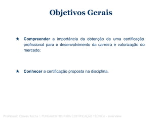 Objetivos Gerais
★ Compreender a importância da obtenção de uma certificação
profissional para o desenvolvimento da carreira e valorização do
mercado;
★ Conhecer a certificação proposta na disciplina.
Professor: Cloves Rocha | FUNDAMENTOS PARA CERTIFICAÇÃO TÉCNICA - overview
 