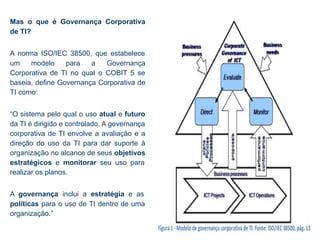 Mas o que é Governança Corporativa
de TI?
A norma ISO/IEC 38500, que estabelece
um modelo para a Governança
Corporativa de TI no qual o COBIT 5 se
baseia, define Governança Corporativa de
TI como:
“O sistema pelo qual o uso atual e futuro
da TI é dirigido e controlado. A governança
corporativa de TI envolve a avaliação e a
direção do uso da TI para dar suporte à
organização no alcance de seus objetivos
estratégicos e monitorar seu uso para
realizar os planos.
A governança inclui a estratégia e as
políticas para o uso de TI dentro de uma
organização.”
 
