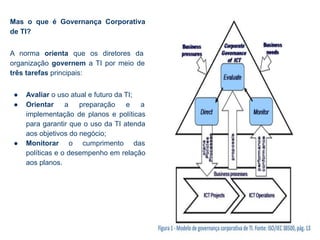 Mas o que é Governança Corporativa
de TI?
A norma orienta que os diretores da
organização governem a TI por meio de
três tarefas principais:
● Avaliar o uso atual e futuro da TI;
● Orientar a preparação e a
implementação de planos e políticas
para garantir que o uso da TI atenda
aos objetivos do negócio;
● Monitorar o cumprimento das
políticas e o desempenho em relação
aos planos.
 
