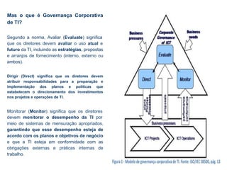 Mas o que é Governança Corporativa
de TI?
Segundo a norma, Avaliar (Evaluate) significa
que os diretores devem avaliar o uso atual e
futuro da TI, incluindo as estratégias, propostas
e arranjos de fornecimento (interno, externo ou
ambos).
Dirigir (Direct) significa que os diretores devem
atribuir responsabilidades para a preparação e
implementação dos planos e políticas que
estabelecem o direcionamento dos investimentos
nos projetos e operações de TI.
Monitorar (Monitor) significa que os diretores
devem monitorar o desempenho da TI por
meio de sistemas de mensuração apropriados,
garantindo que esse desempenho esteja de
acordo com os planos e objetivos de negócio
e que a TI esteja em conformidade com as
obrigações externas e práticas internas de
trabalho.
 