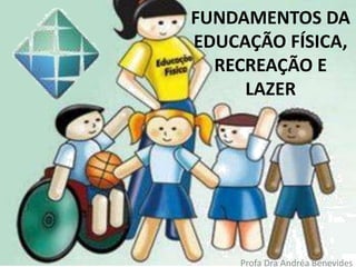 FUNDAMENTOS DA
EDUCAÇÃO FÍSICA,
RECREAÇÃO E
LAZER
Profa Dra Andréa Benevides
 