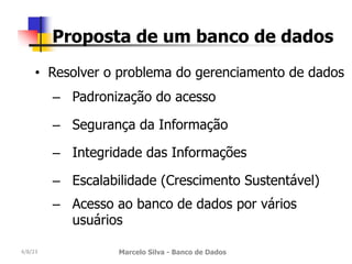 4/8/23 Marcelo Silva - Banco de Dados
Proposta de um banco de dados
• Resolver o problema do gerenciamento de dados
– Padronização do acesso
– Segurança da Informação
– Integridade das Informações
– Escalabilidade (Crescimento Sustentável)
– Acesso ao banco de dados por vários
usuários
 