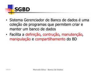 • Sistema Gerenciador de Banco de dados é uma
coleção de programas que permitem criar e
manter um banco de dados
• Facilita a definição, contrução, manutenção,
manipulação e compartilhamento do BD
4/8/23 Marcelo Silva - Banco de Dados
SGBD
 