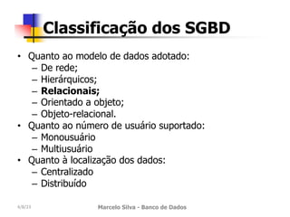 • Quanto ao modelo de dados adotado:
– De rede;
– Hierárquicos;
– Relacionais;
– Orientado a objeto;
– Objeto-relacional.
• Quanto ao número de usuário suportado:
– Monousuário
– Multiusuário
• Quanto à localização dos dados:
– Centralizado
– Distribuído
4/8/23 Marcelo Silva - Banco de Dados
Classificação dos SGBD
 