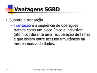 • Suporte a transação
– Transação é a sequência de operações
tratada como um bloco único e indivisível
(atômico) durante uma recuperação de falhas
e que isolam entre acessos simultâneos na
mesma massa de dados.
4/8/23 Marcelo Silva - Banco de Dados
Vantagens SGBD
 