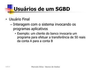 • Usuário Final
– Interagem com o sistema invocando os
programas aplicativos
• Exemplo: um cliente do banco invocaria um
programa para efetuar a transferência de 50 reais
da conta A para a conta B
4/8/23 Marcelo Silva - Banco de Dados
Usuários de um SGBD
 