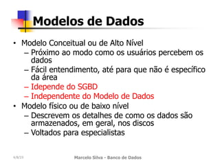 • Modelo Conceitual ou de Alto Nível
– Próximo ao modo como os usuários percebem os
dados
– Fácil entendimento, até para que não é específico
da área
– Idepende do SGBD
– Independente do Modelo de Dados
• Modelo físico ou de baixo nível
– Descrevem os detalhes de como os dados são
armazenados, em geral, nos discos
– Voltados para especialistas
4/8/23 Marcelo Silva - Banco de Dados
Modelos de Dados
 