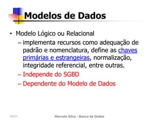 • Modelo Lógico ou Relacional
– implementa recursos como adequação de
padrão e nomenclatura, define as chaves
primárias e estrangeiras, normalização,
integridade referencial, entre outras.
– Independe do SGBD
– Dependente do Modelo de Dados
4/8/23 Marcelo Silva - Banco de Dados
Modelos de Dados
 