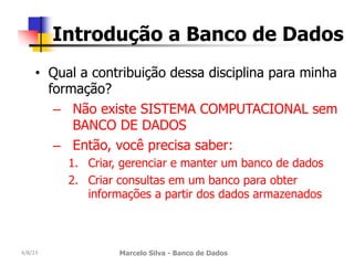 4/8/23 Marcelo Silva - Banco de Dados
Introdução a Banco de Dados
• Qual a contribuição dessa disciplina para minha
formação?
– Não existe SISTEMA COMPUTACIONAL sem
BANCO DE DADOS
– Então, você precisa saber:
1. Criar, gerenciar e manter um banco de dados
2. Criar consultas em um banco para obter
informações a partir dos dados armazenados
 
