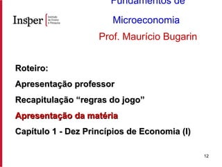 Roteiro: Apresentação professor Recapitulação “regras do jogo” Apresentação da matéria Capítulo 1 - Dez Princípios de Economia (I) Fundamentos de Microeconomia   Prof. Maurício Bugarin 