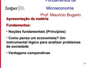 Apresentação da matéria Fundamentos: Noções fundamentais (Princípios) Como pensa um economista? Um instrumental lógico para analisar problemas da sociedade Vantagens comparativas Fundamentos de Microeconomia   Prof. Maurício Bugarin 