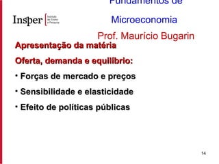 Apresentação da matéria Oferta, demanda e equilíbrio: Forças de mercado e preços Sensibilidade e elasticidade Efeito de políticas públicas Fundamentos de Microeconomia   Prof. Maurício Bugarin 